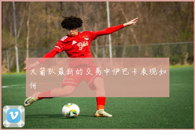 火箭队最新的交易中伊巴卡表现如何