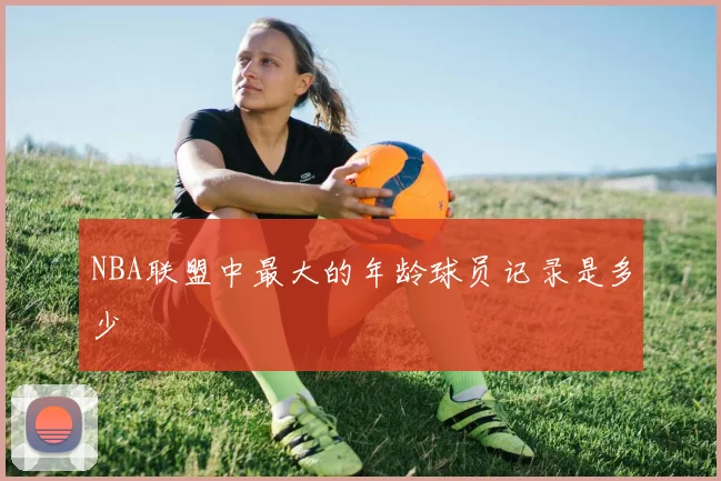 NBA联盟中最大的年龄球员记录是多少